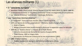 Las alianzas militares (1)
• El “concierto europeo”:
• Westfalia (1648) a París (1919). Utrecht-Rastatt (1713-14), Viena (1814-15), Berlín 1884-85…
• La perspectiva británica: el “equilibrio continental” frente a la hegemonía de una potencia.
• Las “alianzas dinásticas” tradicionales: Habsburgo, Borbones..
• Los “sistemas bismarckianos”.
• La “realpolitik”: fuera intereses morales ante el interés nacional.
• 1873. La “alianza de los tres emperadores”: Alemania, Austria-Hungría, Rusia.
• Aislar a Francia.
• Mitigar la tensión entre Austria-Hungría y Rusia por la expansión sobre los Balcanes.
• 1879-83. La “dúplice alianza” y creación de la Triple Alianza:
• Estrecha vinculación de Alemania con Austria-Hungría (1879).
• Triple Alianza: 1882 se integra Italia.
• Renovación con Rusia de la alianza de los tres emperadores (1883).
• 1887. El tercer sistema:
• Tratado (secreto) de reaseguro con Rusia entre Alemania y Rusia.
 