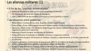 Las alianzas militares (2)
• El fin de los “sistemas bismarckianos”.
• Relevo de Bismarck en 1890 con el nuevo emperador Guillermo II.
• No renovación alemana del tratado de reaseguro.
• 1891 y 1892 firma de dos tratados entre Rusia y Francia (político y militar).
• Las tensiones entre potencias:
• Reino Unido y Francia: África y Asia. Reparto colonial y canal de Suez.
• Reino Unido y Rusia: Asia (imperio otomano, imperio persa, China). Concesiones y ferrocarriles.
• Alemania y Reino Unido: mar del Norte (flota de guerra), reparto colonial (África, Asia y Pacífico) y
hegemonía comercial e industrial.
• Alemania y Austria-Hungría: territoriales en fronteras.
• Rusia y Alemania: territoriales en frontera, minorías y suspicacias militares.
• Rusia y Austria-Hungría: territoriales en frontera, minorías y, especialmente, el mundo sudeslavo de
los Balcanes.
• Francia y Alemania: resentimiento de la guerra de 1870-71. Territorios de Alsacia y Lorena. Equilibrio
militar y desequilibrio demográfico y económico a favor de Alemania.
• Francia e Italia: frontera (la Saboya), norte de África y el mar Mediterráneo occidental.
• Italia y Austria-Hungría: Tirol, Trieste y Dalmacia. También competencia en el sur de los Balcanes.
 