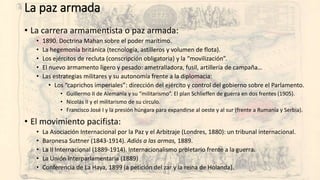La paz armada
• La carrera armamentista o paz armada:
• 1890. Doctrina Mahan sobre el poder marítimo.
• La hegemonía británica (tecnología, astilleros y volumen de flota).
• Los ejércitos de recluta (conscripción obligatoria) y la “movilización”.
• El nuevo armamento ligero y pesado: ametralladora, fusil, artillería de campaña…
• Las estrategias militares y su autonomía frente a la diplomacia:
• Los “caprichos imperiales”: dirección del ejército y control del gobierno sobre el Parlamento.
• Guillermo II de Alemania y su “militarismo”. El plan Schlieffen de guerra en dos frentes (1905).
• Nicolás II y el militarismo de su círculo.
• Francisco José I y la presión húngara para expandirse al oeste y al sur (frente a Rumanía y Serbia).
• El movimiento pacifista:
• La Asociación Internacional por la Paz y el Arbitraje (Londres, 1880): un tribunal internacional.
• Baronesa Suttner (1843-1914). Adiós a las armas, 1889.
• La II Internacional (1889-1914). Internacionalismo proletario frente a la guerra.
• La Unión Interparlamentaria (1889)
• Conferencia de La Haya, 1899 (a petición del zar y la reina de Holanda).
 