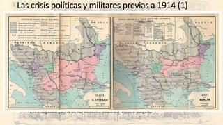 Las crisis políticas y militares previas a 1914 (1)
• El Cáucaso otomano:
• 1878 Tratado de San Stéfano tras la derrota del imperio otomano frente a Rusia:
• Independencia reconocida de Serbia, Rumania, Bulgaria y Montenegro.
• Autonomía de Bosnia-Herzegovina bajo protectorado austro-húngaro.
• Fin de siglo:
• 1898: guerra hispano-norteamericana.
• 1898: incidente de Fachoda.
• 1899-1902: guerra de los bóers.
• Los primeros años del XX:
• 1904-5: derrota de Rusia ante Japón en el extremo oriente.
• 1905: Tánger. Alemania quiere peso en Marruecos.
• 1908: anexión de Bosnia Herzegovina por Austria-Hungría.
• 1911: Agadir. Alemania insiste en tener peso en Marruecos.
• Revoluciones en México y China.
• 1912: primera guerra de los Balcanes: coalición frente al imperio otomano.
• 1913: segunda guerra de los Balcanes: coalición frente a Bulgaria.
 
