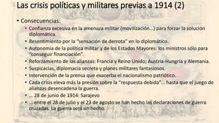 Las crisis políticas y militares previas a 1914 (2)
• Consecuencias:
• Confianza excesiva en la amenaza militar (movilización…) para forzar la solución
diplomática.
• Resentimiento por la “sensación de derrota” en lo diplomático.
• Autonomía de la política militar y de los Estados Mayores: los ministros sólo para
“conseguir financiación”.
• Reforzamiento de las alianzas: Francia y Reino Unido; Austria-Hungría y Alemania.
• Suspicacias, diplomacia secreta y planes militares fantasiosos.
• Intervención de la prensa que exacerba el nacionalismo patriótico.
• Cada crisis eleva más la presión sobre la “respuesta debida”… hasta que el juego de
alianzas desencadena la guerra.
• … 28 de junio de 1914: Sarajevo
• … entre el 28 de julio y el 23 de agosto se han hecho las declaraciones de guerra
cruzadas. La guerra será un hecho.
 
