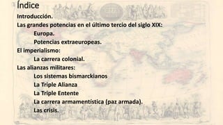 Índice
Introducción.
Las grandes potencias en el último tercio del siglo XIX:
Europa.
Potencias extraeuropeas.
El imperialismo:
La carrera colonial.
Las alianzas militares:
Los sistemas bismarckianos
La Triple Alianza
La Triple Entente
La carrera armamentística (paz armada).
Las crisis.
 
