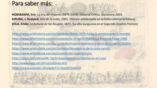 HOBSBAWM, Eric: La era del imperio (1875-1914). Editorial Crítica. Barcelona 2003.
KIPLING, J. Rudyard: Kim de la India, 1901. [Novela ambientada en la India colonial británica]
ZOLA, Emile: La fortuna de los Rougon. 1871. [La alta burguesía en el Segundo Imperio francés]
https://www.artehistoria.com/es/contexto/desde-1870-hasta-la-primera-guerra-mundial
https://www.artehistoria.com/es/contexto/la-iii-rep%C3%BAblica-francesa-hasta-1900
https://www.artehistoria.com/es/contexto/imperio-austriaco-y-reino-de-hungr%C3%ADa
https://www.artehistoria.com/es/contexto/decadencia-de-la-rusia-zarista
https://www.artehistoria.com/es/contexto/el-imperio-turco
https://prezi.com/x0niaofi6_hg/el-imperialismo-occidental-en-el-s-xix/
http://www.mgar.net/africa/coloniza.htm
https://www.youtube.com/watch?v=5oo0JCSw6GM
Para saber más:
 