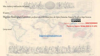 Idea, textos y realización del autor.
El autor,
Higinio Rodríguez Lorenzo, profesor en el IES Mata Jove, de Gijón (Asturias. España) la ofrece bajo licencia
[Registrada en Safe Creative con el número 2002103056043
Fecha de registro 10-feb-2020 8:11 UTC]
(2019-2020)
higinio@matajove.es
 