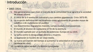 Introducción
• 1865-1914:
1. Dos generaciones que viven el tránsito de la comunidad local agraria a la sociedad
de masas urbana.
2. El inicio de la II revolución industrial y sus cambios gigantescos. Crisis 1873-95.
3. La irrupción definitiva del nacionalismo como aglutinante de grandes masas de
súbditos o de ciudadanos (el pueblo)
4. Los movimientos migratorios masivos, campo-ciudad y transoceánicos.
5. El mundo al alcance de cualquiera: el fin de la aventura.
6. El mundo sujetado por un puñado de potencias: Europa en su cénit.
7. La lucha contra la desigualdad: obreros y mujeres.
8. La aspiración (e ilusión) de ser clase media.
9. La nueva percepción del tiempo al aumentar la velocidad en el transporte
(aceleración vital).
10. La ciencia como verdad y la técnica como poder.
 