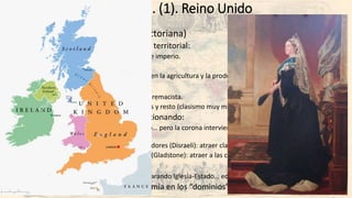 Las potencias. Europa. (1). Reino Unido
• Reino Unido (la Inglaterra victoriana)
• Potencia económica, militar y territorial:
• Revolución Industrial, armada e imperio.
• Centro financiero mundial.
• Crisis 1873-95 (especialmente en la agricultura y la producción de objetos de consumo).
• “Era victoriana” (1837-1901):
• Hegemonía e imperialismo supremacista.
• Sociedad escindida: clases altas y resto (clasismo muy marcado: moralidad y “vicio”)
• Sistema parlamentario evolucionando:
• Separación Corona-Parlamento… pero la corona interviene en el nombramiento del gabinete
ministerial.
• 1867 reforma con los conservadores (Disraeli): atraer clase media al apoyo a la Corona.
• 1884 reforma con los liberales (Gladstone): atraer a las clases trabajadoras cualificadas.
• Reformismo social:
• Reformas religiosas (1869) separando Iglesia-Estado… educación…derecho laboral…
• Problema irlandés… y autonomía en los “dominios”.
 