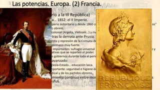 Las potencias. Europa. (2) Francia.
• Francia (Del II Imperio a la III República)
• 1848: la II República… 1852: el II Imperio.
• Napoleón III un imperio autoritario y desde 1860 cierta liberalización y “concesión de derechos”
• Fuerte movimiento obrero.
• Potencia militar y colonial (Argelia, Vietnam…) y rival de Prusia. Derrota de 1870.
• 1871: III República tras la derrota ante Prusia.
• Proclamación, derrota y represión de la Comuna de París (1871).
• Nacionalismo antigermano muy fuerte.
• Reformas políticas importantes: sufragio universal masculino (1875), ejecutivo del presidente y
dos cámaras legislativas que se reparten el poder.
• Inestabilidad de los gobiernos durante toda el período.
• Reformismo social avanzado:
• Separación total Iglesia-Estado… educación laica.
• Derecho laboral importante: seguridad e higiene en el trabajo, pensiones…
• Fuerte presión sindical y de los partidos obreros.
• Gravísimo enfrentamiento continuo entre monárquicos (clericales) y republicanos
(laicos): Affaire Dreyfus.
 