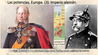 Las potencias. Europa. (3). Imperio alemán.
• Imperio Alemán (De Prusia al II Reich)
• 1848: Confederación Germánica… Prusia, y Austria.
• Competición entre Austria y Prusia para construir “Alemania”.
• Prusia: alemanes mayoritariamente.
• Austria: más de una docena de “nacionalidades” y la alemana mayoritaria. Derrota en 1866.
• 1871: Proclamación del II Reich en Versalles… tras derrotar a Francia.
• Bismarck el hombre fuerte. Guillermo I su emperador, “el káiser”.
• Potencia militar, económica (fuerte industrialización)… y demográfica.
• A la anterior unión aduanera, retificación del ferrocarril, localización industrial… se suma la creación
de una banca imperial... Y una fuerte dirección desde el Estado sobre la industria para crear potentes
grupos empresariales y financieros.
• Cuatro partidos políticos “tolerados” y que participan en el Bundestag: Liberales (divididos),
conservadores (mayoritariamente prusianos “junkers”), socialdemócratas y el Zentrum (católico).
• Reformismo social avanzado:
• Separación Iglesia católica-Estado (Kulturkampf) para ganar la educación “alemana”.
• Derecho laboral importante: seguridad e higiene en el trabajo, seguros sociales, pensiones… para
frenar a los socialdemócratas.
• Potente partido obrero (SPD) y actividad sindical.
• 1890: Guillermo II y su militarismo imperialista. Política naval y exigencia de colonias.
 