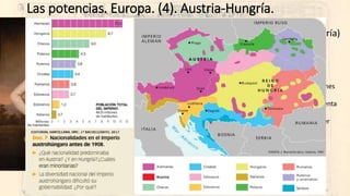 Las potencias. Europa. (4). Austria-Hungría.
• Imperio Austro-Húngaro (De imperio a la monarquía dual Austria-Hungría)
• 1848: Accede al trono Francisco José I.
• Competición entre Austria y Prusia para construir “Alemania”.
• Tras la derrota ante Prusia (1866) los húngaros exigen paridad a Viena (1867).
• 1867: Imperio Austro-Húngaro.
• Monarquía dual, con dos parlamentos y duplicación de ministros en igualdad ante cuestiones
imperiales.
• Una docena de nacionalidades exigiendo autonomía ante las dos coronas… y cada una intenta
asimilarlas: germanización y magiarización.
• Interés austriaco por los Balkanes (“cuestión de Oriente”… y desdén húngaro por un “tercer
miembro” organizado en el imperio (los “sudeslavos”).
• Imposibilidad de reformismo:
• Dificultades constantes por la dualidad del Estado.
• Nacionalismo disgregador permanente.
• Desequilibrio territorial importante en la industrialización y urbanización.
• A partir de 1900 la competencia con Rusia por el control de los Balkanes.
 