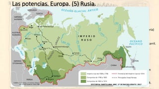 Las potencias. Europa. (5) Rusia.
• Imperio Ruso (el absolutismo irreformable)
• 1855: Accede al trono Alejandro II.
• Derrota en Crimea y necesidad de reformas internas.
• Abolición de la servidumbre (1861) e inicio de una lenta industrialización (siderurgia y minería)
• Represión política feroz… y asesinato del emperador.
• 1881: Alejandro III.
• Modernización económica: atracción de capital francés para el desarrollo industrial y ferrocarril.
• Dura represión política y “rusificación” que potencia el “paneslavismo” y el apoyo a unos
Balcanes “sudeslavos” en torno a Serbia.
• Expansión del imperio hacia el sur (contra Turquía y Persia) y hacia el este (contra China).
• 1894: Nicolás II:
• Continúa la política de los anteriores y añade un militarismo creciente.
• Derrota con Japón en 1904 y revolución (Domingo Sangriento) que le obligan a introducir un
“maquillaje” liberal: la Duma.
• Fuerte oposición política y terrorismo.
• El nacionalismo secesionista y el centralista (rusificación) genera fuerte violencia.
 