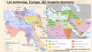 Las potencias. Europa. (6). Imperio otomano
• Imperio Otomano (“el enfermo de Europa”)
• Estado “teocrático” (sultán y califa radicado en Estambul).
• Gran variedad de súbditos: turcos, árabes, kurdos, cristianos griegos, armenios… judíos.
• Atraso económico, ruralismo, ineficacia y corrupción…
• Sostenimiento por parte de Francia y Reino Unido… y luego por Alemania.
• 1876: Abdul-Hamid
• Golpe de Estado de los Jóvenes Turcos (nacionalistas militares, profesiones liberales… y apoyo
de la reducida clase media) que imponen una constitución pero...
• … se vuelve a la Sharía y se suspende la constitución.
• Continuos conflictos territoriales y “pérdidas”: Serbia, Rumanía, Bulgaria…
• 1909: Mehmet V.
• Nuevamente los Jóvenes Turcos fuerzan cambios en el gobierno que resaltan la inestabilidad.
• El nuevo sultán se acerca a Alemania… para recibir el apoyo financiero y militar ante Rusia y las
otras potencias europeas...
• …pero Alemania tiene compromisos con Austria-Hungría… que es la principal termita en los
Balcanes.
 