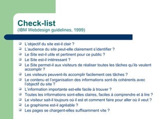 Check-list
(IBM Webdesign guidelines, 1999)
 L’objectif du site est-il clair ?
 L’audience du site peut-elle clairement s’identifier ?
 Le Site est-il utile et pertinent pour ce public ?
 Le Site est-il intéressant ?
 Le Site permet-il aux visiteurs de réaliser toutes les tâches qu’ils veulent
accomplir ?
 Les visiteurs peuvent-ils accomplir facilement ces tâches ?
 Le contenu et l’organisation des informations sont-ils cohérents avec
l’objectif du site ?
 L’information importante est-elle facile à trouver ?
 Toutes les informations sont-elles claires, faciles à comprendre et à lire ?
 Le visiteur sait-il toujours où il est et comment faire pour aller où il veut ?
 Le graphisme est-il agréable ?
 Les pages se chargent-elles suffisamment vite ?
 
