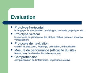 Evaluation
 Prototype horizontal
le langage, la structuration du dialogue, la charte graphique, etc…
 Prototype vertical
les services, la plateforme, les tâches réelles (mise en situation,
verbalisation)
 Protocole de navigation
chemin le plus court, repérage, orientation, mémorisation
 Mesure de performance (efficacité du site)
temps, taux de réussite, taux d’erreurs, etc.
 Compréhension
compréhension de l’information, importance relative
 