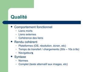 Qualité
 Comportement fonctionnel
– Liens morts
– Liens externes
– Cohérence des liens
 Rendu cohérent
– Plateformes (OS, résolution, écran, etc)
– Temps de transfert / chargements (30s – 10s à 8s)
– Navigateurs
 Syntaxe
– Normes
– Complet (texte alternatif aux images, etc)
 