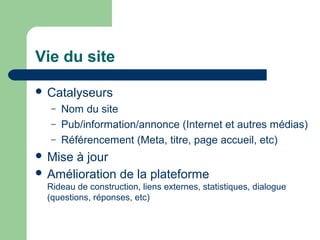 Vie du site
 Catalyseurs
– Nom du site
– Pub/information/annonce (Internet et autres médias)
– Référencement (Meta, titre, page accueil, etc)
 Mise à jour
 Amélioration de la plateforme
Rideau de construction, liens externes, statistiques, dialogue
(questions, réponses, etc)
 
