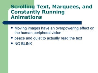 Scrolling Text, Marquees, and
Constantly Running
Animations
 Moving images have an overpowering effect on
the human peripheral vision
 peace and quiet to actually read the text
 NO BLINK
 