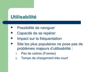 Utilisabilité
 Possibilité de naviguer
 Capacité de se repérer
 Impact sur la fréquentation
 Site les plus populaires ne pose pas de
problèmes majeurs d’utilisabilité :
1. Pas de cadres (Frames)
2. Temps de chargement très court
 
