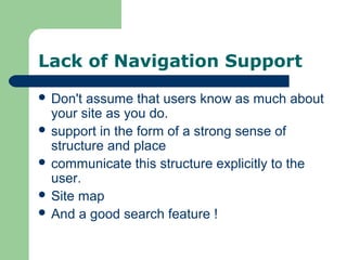 Lack of Navigation Support
 Don't assume that users know as much about
your site as you do.
 support in the form of a strong sense of
structure and place
 communicate this structure explicitly to the
user.
 Site map
 And a good search feature !
 