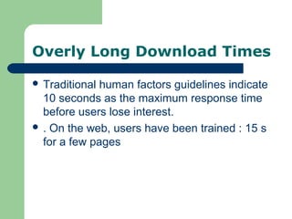 Overly Long Download Times
 Traditional human factors guidelines indicate
10 seconds as the maximum response time
before users lose interest.
 . On the web, users have been trained : 15 s
for a few pages
 