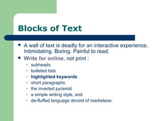 Blocks of Text
 A wall of text is deadly for an interactive experience.
Intimidating. Boring. Painful to read.
 Write for online, not print :
– subheads
– bulleted lists
– highlighted keywords
– short paragraphs
– the inverted pyramid
– a simple writing style, and
– de-fluffed language devoid of marketese.
 