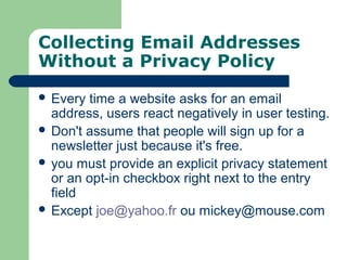 Collecting Email Addresses
Without a Privacy Policy
 Every time a website asks for an email
address, users react negatively in user testing.
 Don't assume that people will sign up for a
newsletter just because it's free.
 you must provide an explicit privacy statement
or an opt-in checkbox right next to the entry
field
 Except joe@yahoo.fr ou mickey@mouse.com
 