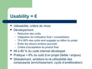 Usability = €
 Utilisabilité, critère de choix
 Dévelopement
– Réduction des coûts
– Intégration de l’utilisateur final = consolidation
– 70 à 80% des coûts sont engagés au début du projet
– Éviter les retours arrières (surcoût)
– Critère d’acceptation du produit final
 48 à 80 % du code internet développé
 Pratique = 6% du coût d’un projet (faible / enjeux)
 Globalement, améliore la ré-utilisabilité des
composants (enrichissement, cycle d’amélioration)
 