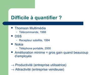 Difficile à quantifier ?
 Thomson Multimédia
– Télécommande, 1988
 DSS
– Recepteur satellite, 1994
 Nokia
– Téléphone portable, 2000
 Amélioration minime = gros gain quand beaucoup
d’employés
→ Productivité (entreprise utilisatrice)
→ Attractivité (entreprise vendeuse)
 