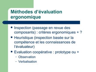 Méthodes d’évaluation
ergonomique
 Inspection (passage en revue des
composants) : critères ergonomiques + ?
 Heuristique (inspection basée sur la
compétence et les connaissances de
l’évaluateur)
 Evaluation coopérative : prototype ou +
– Observation
– Verbalisation
 