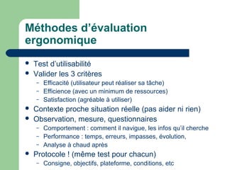 Méthodes d’évaluation
ergonomique
 Test d’utilisabilité
 Valider les 3 critères
– Efficacité (utilisateur peut réaliser sa tâche)
– Efficience (avec un minimum de ressources)
– Satisfaction (agréable à utiliser)
 Contexte proche situation réelle (pas aider ni rien)
 Observation, mesure, questionnaires
– Comportement : comment il navigue, les infos qu’il cherche
– Performance : temps, erreurs, impasses, évolution,
– Analyse à chaud après
 Protocole ! (même test pour chacun)
– Consigne, objectifs, plateforme, conditions, etc
 