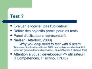 Test ?
 Évaluer le logiciel, pas l’utilisateur
 Définir des objectifs précis pour les tests
 Panel d’utilisateurs représentatifs
 Nielsen (Alterbox, 2000)
Why you only need to test with 5 users
Test avec 5 utilisateurs lèvent 80% des problèmes d’utilisabilité…
(pour un groupe donné d’utilisateur, en améliorant à chaque fois)
 Attention à vous : développeur <> utilisateur !
(! Compétences, ! Techno, ! PDG)
 