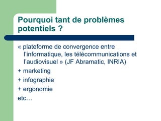 Pourquoi tant de problèmes
potentiels ?
« plateforme de convergence entre
l’informatique, les télécommunications et
l’audiovisuel » (JF Abramatic, INRIA)
+ marketing
+ infographie
+ ergonomie
etc…
 