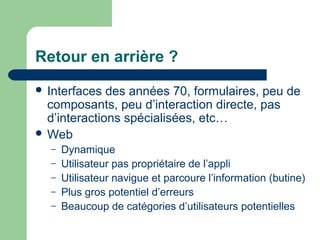 Retour en arrière ?
 Interfaces des années 70, formulaires, peu de
composants, peu d’interaction directe, pas
d’interactions spécialisées, etc…
 Web
– Dynamique
– Utilisateur pas propriétaire de l’appli
– Utilisateur navigue et parcoure l’information (butine)
– Plus gros potentiel d’erreurs
– Beaucoup de catégories d’utilisateurs potentielles
 