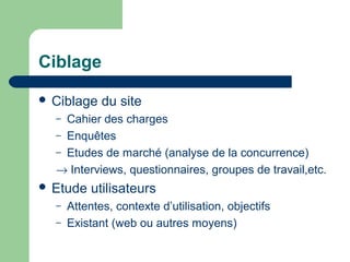 Ciblage
 Ciblage du site
– Cahier des charges
– Enquêtes
– Etudes de marché (analyse de la concurrence)
→ Interviews, questionnaires, groupes de travail,etc.
 Etude utilisateurs
– Attentes, contexte d’utilisation, objectifs
– Existant (web ou autres moyens)
 