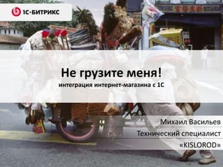 Не грузите меня!
интеграция интернет-магазина с 1С
Михаил Васильев
Технический специалист
«KISLOROD»
 