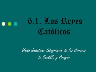 6.1. Los Reyes
Católicos
Unión dinástica: Integración de las Coronas
de Castilla y Aragón
 