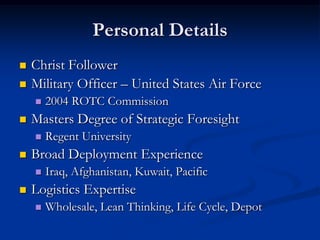 Personal DetailsChrist FollowerMilitary Officer – United States Air Force2004 ROTC CommissionMasters Degree of Strategic ForesightRegent UniversityBroad Deployment ExperienceIraq, Afghanistan, Kuwait, PacificLogistics ExpertiseWholesale, Lean Thinking, Life Cycle, Depot