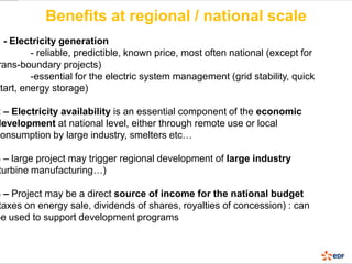 Benefits at regional / national scale
1 - Electricity generation
         - reliable, predictible, known price, most often national (except for
 rans-boundary projects)
         -essential for the electric system management (grid stability, quick
start, energy storage)

2 – Electricity availability is an essential component of the economic
development at national level, either through remote use or local
consumption by large industry, smelters etc…

3 – large project may trigger regional development of large industry
 turbine manufacturing…)

4 – Project may be a direct source of income for the national budget
 taxes on energy sale, dividends of shares, royalties of concession) : can
be used to support development programs
 