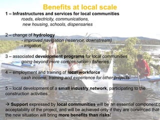 Benefits at local scale
1 – Infrastructures and services for local communities
         roads, electricity, communications,
          new housing, schools, dispensaries

2 – change of hydrology
        - improved navigation (reservoir, downstream)
        - irrigation

3 – associated development programs for local communities
        going beyond mere compensation - fisheries

4 – employment and training of local workforce
       cash income, training and experience for other projects

5 – local development of a small industry network, participating to the
construction activities

 Support expressed by local communities will be an essential component o
acceptability of the project, and will be achieved only if they are convinced that
the new situation will bring more benefits than risks!
 