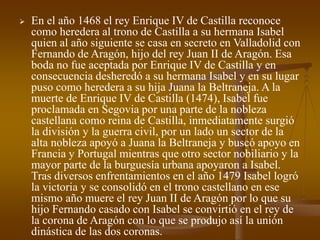  En el año 1468 el rey Enrique IV de Castilla reconoce
como heredera al trono de Castilla a su hermana Isabel
quien al año siguiente se casa en secreto en Valladolid con
Fernando de Aragón, hijo del rey Juan II de Aragón. Esa
boda no fue aceptada por Enrique IV de Castilla y en
consecuencia desheredó a su hermana Isabel y en su lugar
puso como heredera a su hija Juana la Beltraneja. A la
muerte de Enrique IV de Castilla (1474), Isabel fue
proclamada en Segovia por una parte de la nobleza
castellana como reina de Castilla, inmediatamente surgió
la división y la guerra civil, por un lado un sector de la
alta nobleza apoyó a Juana la Beltraneja y buscó apoyo en
Francia y Portugal mientras que otro sector nobiliario y la
mayor parte de la burguesía urbana apoyaron a Isabel.
Tras diversos enfrentamientos en el año 1479 Isabel logró
la victoria y se consolidó en el trono castellano en ese
mismo año muere el rey Juan II de Aragón por lo que su
hijo Fernando casado con Isabel se convirtió en el rey de
la corona de Aragón con lo que se produjo así la unión
dinástica de las dos coronas.
 