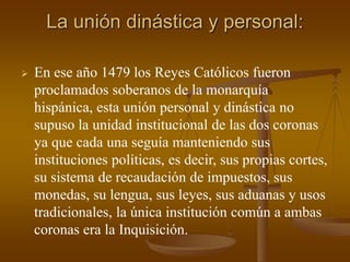 La unión dinástica y personal:
 En ese año 1479 los Reyes Católicos fueron
proclamados soberanos de la monarquía
hispánica, esta unión personal y dinástica no
supuso la unidad institucional de las dos coronas
ya que cada una seguía manteniendo sus
instituciones políticas, es decir, sus propias cortes,
su sistema de recaudación de impuestos, sus
monedas, su lengua, sus leyes, sus aduanas y usos
tradicionales, la única institución común a ambas
coronas era la Inquisición.
 