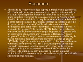 Resumen:
 El reinado de los reyes católicos supone el tránsito de la edad media
a la edad moderna, es decir, comienza en España el estado moderno
y la monarquía hispánica. Durante su reinado se va a producir la
unión dinástica y personal de las dos coronas, la de Aragón y la de
Castilla. Se va a concluir la reconquista medieval frente al Islam con
la toma del reino Nazarí de Granada. También se incorpora el reino
de Navarra a ala corona de Castilla, además se renuevan las
instituciones para fortalecer el poder real y se descubre América. A
la muerte de Enrique IV de Castilla (1474), Isabel fue proclamada
reina de Castilla, inmediatamente surgió la guerra civil, por un lado
un sector de la alta nobleza apoyó a Juana la Beltraneja y buscó
apoyo en Francia y Portugal mientras que otro sector nobiliario y la
mayor parte de la burguesía urbana apoyaron a Isabel. en el año
1479 Isabel logró la victoria y se consolidó en el trono castellano en
ese mismo año muere el rey Juan II de Aragón por lo que su hijo
Fernando casado con Isabel se convirtió en el rey de la corona de
Aragón con lo que se produjo así la unión dinástica de las dos
coronas. Esta unión personal y dinástica no supuso la unidad
institucional de las dos coronas ya que cada una seguía manteniendo
sus instituciones políticas.
 