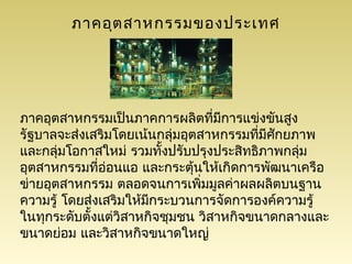 ภาคอุต สาหกรรมของประเทศ




ภาคอุตสาหกรรมเป็นภาคการผลิตที่มการแข่งขันสูง
                                   ี
รัฐบาลจะส่งเสริมโดยเน้นกลุ่มอุตสาหกรรมทีมศกยภาพ
                                         ่ ี ั
และกลุ่มโอกาสใหม่ รวมทั้งปรับปรุงประสิทธิภาพกลุ่ม
อุตสาหกรรมทีอ่อนแอ และกระตุ้นให้เกิดการพัฒนาเครือ
              ่
ข่ายอุตสาหกรรม ตลอดจนการเพิมมูลค่าผลผลิตบนฐาน
                                ่
ความรู้ โดยส่งเสริมให้มกระบวนการจัดการองค์ความรู้
                       ี
ในทุกระดับตั้งแต่วิสาหกิจชุมชน วิสาหกิจขนาดกลางและ
ขนาดย่อม และวิสาหกิจขนาดใหญ่
 