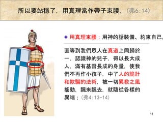 所以要站穩了，用真理當作帶子束腰，(弗6:14)
用真理束腰：用神的話裝備、約束自己。
直等到我們眾人在真道上同歸於
一，認識神的兒子，得以長大成
人，滿有基督長成的身量，使我
們不再作小孩子，中了人的詭計
和欺騙的法術，被一切異教之風
搖動，飄來飄去，就隨從各樣的
異端；(弗4:13-14)
11
 