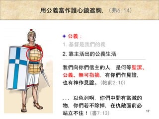 用公義當作護心鏡遮胸，(弗6:14)
我們向你們信主的人，是何等聖潔、
公義、無可指摘，有你們作見證，
也有神作見證。(帖前2:10)
... 以色列啊，你們中間有當滅的
物，你們若不除掉，在仇敵面前必
站立不住！(書7:13)
1. 基督是我們的義
2. 靠主活出的公義生活
公義：
17
 