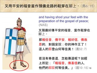 又用平安的福音當作預備走路的鞋穿在腳上。(弗6:15)
那報佳音，傳平安，報好信，傳救
恩的，對錫安說：你的神作王了！
這人的腳登山何等佳美！(賽52:7)
若沒有奉差遣，怎能傳道呢？如經
上所記：「報福音、傳喜信的人，
他們的腳蹤何等佳美。」(羅10:15)
and having shod your feet with the
preparation of the gospel of peace;
(NAS)
又預備好傳平安的福音，當作鞋穿在
腳上。
19
 