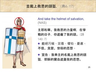 並戴上救恩的頭盔，(弗6:17)
主耶和華、我救恩的力量啊，在爭
戰的日子，你遮蔽了我的頭。(詩
140:7)
And take the helmet of salvation,
(NAS)
拒絕污穢、苦毒、懼怕、憂慮、
不信、貪婪、世俗的思想。
宣告：我奉主的名戴上救恩的頭
盔，耶穌的寶血遮蓋我的思想。
25
 