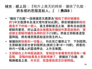 補充：經上說：『祂升上高天的時候，擄掠了仇敵，
將各樣的恩賜賞給人。』（ 弗四8 ）
• “擄掠了仇敵”一語根據原文應譯為“擄掠了那些被擄掠
的”(中文舊譯本及淺文理均曾如此譯)。那些被擄掠的指在
魔鬼手下的每一個人，當主那穌復活之後，都有自由因信
那穌而蒙恩，所以這過去被魔鬼所擄掠作罪惡奴僕的，變
成被主那穌俘擄而為神的兒子(13節)。然後主耶穌差遣聖
靈降臨，將各種恩賜賞給這些信主的人。
• 被擄掠的指舊約一切義人，均在死亡權勢之下，下到陰間。
主那穌復活前也曾到陰間去(彼前三章18一19節)，將舊約
時代一切義人的靈魂帶去，上升至樂園。
• 主耶穌在上升時經過諸天，曾與空中掌權者的首領有一場
惡戰， 惡戰的結果是主耶穌得勝了，便擄掠了仇敵，即
戰勝魔鬼之意，升天后，聖靈便依原定計劃降臨。
34
 