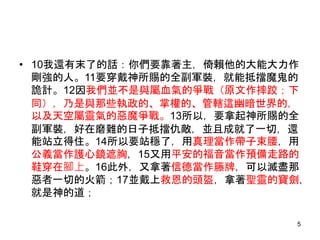 • 10我還有末了的話：你們要靠著主，倚賴他的大能大力作
剛強的人。11要穿戴神所賜的全副軍裝，就能抵擋魔鬼的
詭計。12因我們並不是與屬血氣的爭戰（原文作摔跤；下
同），乃是與那些執政的、掌權的、管轄這幽暗世界的，
以及天空屬靈氣的惡魔爭戰。13所以，要拿起神所賜的全
副軍裝，好在磨難的日子抵擋仇敵，並且成就了一切，還
能站立得住。14所以要站穩了，用真理當作帶子束腰，用
公義當作護心鏡遮胸，15又用平安的福音當作預備走路的
鞋穿在腳上。16此外，又拿著信德當作籐牌，可以滅盡那
惡者一切的火箭；17並戴上救恩的頭盔，拿著聖靈的寶劍，
就是神的道；
5
 