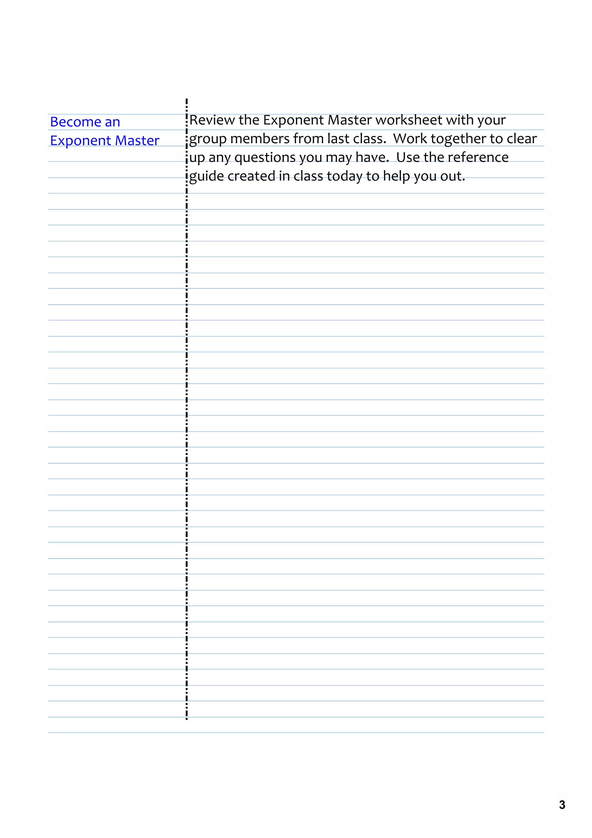 Become an         Review the Exponent Master worksheet with your 
Exponent Master   group members from last class.  Work together to clear 
                  up any questions you may have.  Use the reference 
                  guide created in class today to help you out.




                                                                            3
 