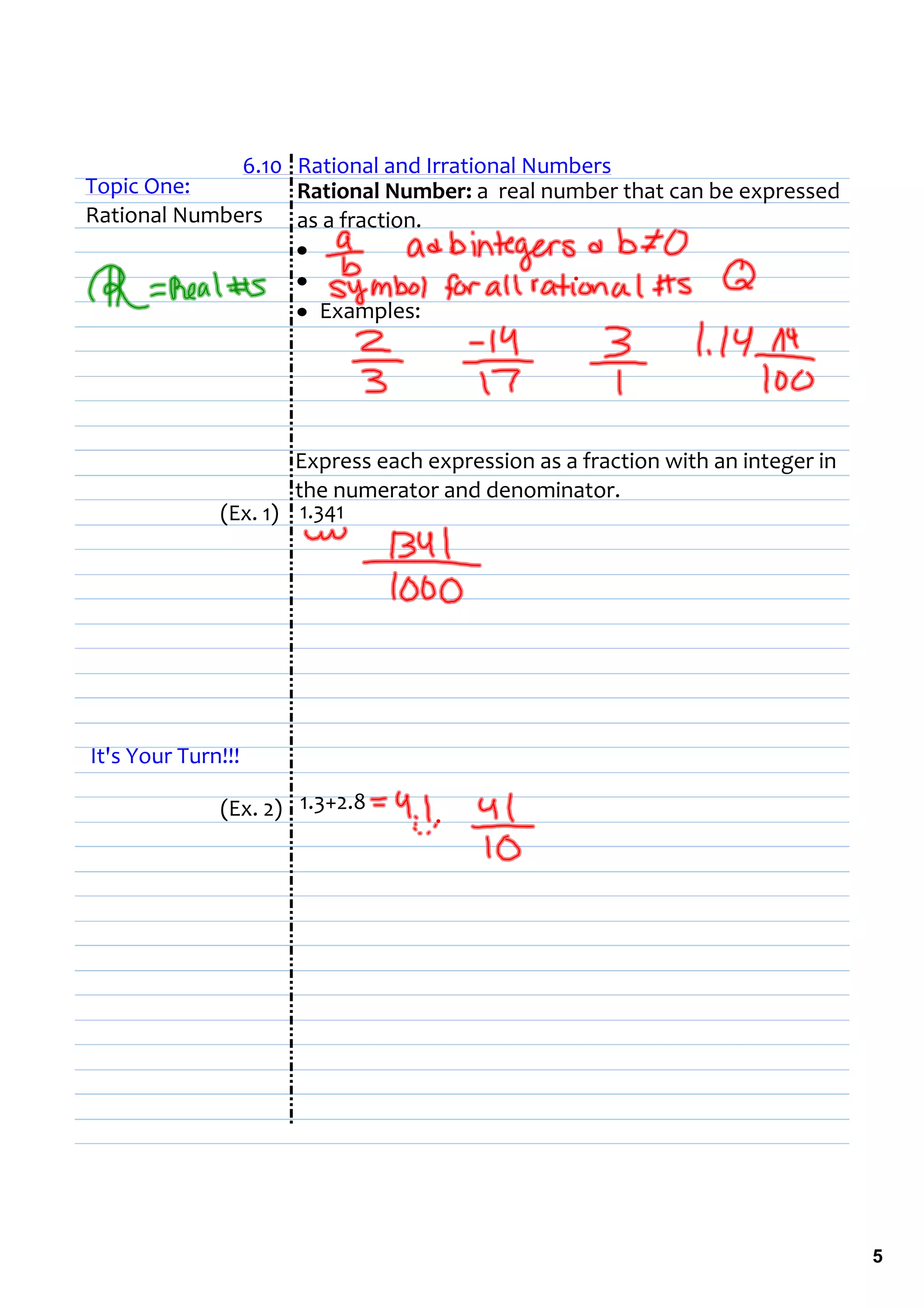 6.10   Rational and Irrational Numbers
Topic One:           Rational Number: a  real number that can be expressed 
Rational Numbers as a fraction.
                     •  
                     •  
                     • Examples:




                      Express each expression as a fraction with an integer in 
                      the numerator and denominator.
              (Ex. 1) 1.341                                            




It's Your Turn!!!

              (Ex. 2) 1.3+2.8




                                                                                  5
 
